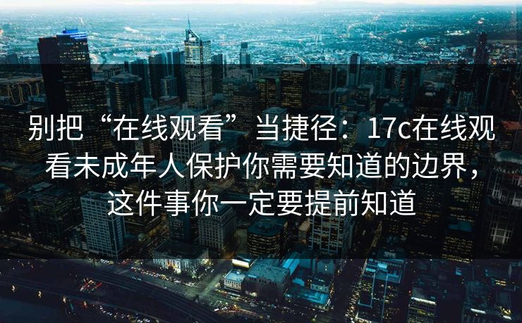 别把“在线观看”当捷径：17c在线观看未成年人保护你需要知道的边界，这件事你一定要提前知道