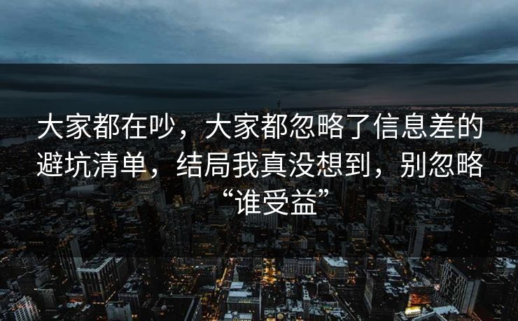 大家都在吵，大家都忽略了信息差的避坑清单，结局我真没想到，别忽略“谁受益”