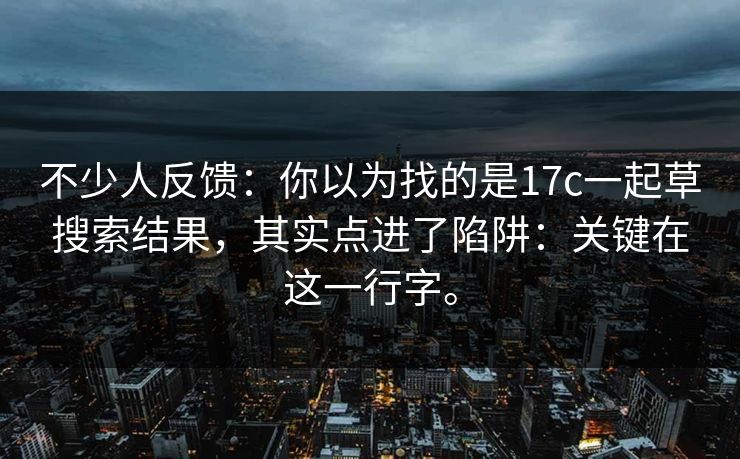 不少人反馈:你以为找的是17c一起草搜索结果,其实点进了陷阱:关键在这一行字。 不少人反馈:你以为找的是17c一起草搜索结果,其实点进了陷阱:关键在这一行字。