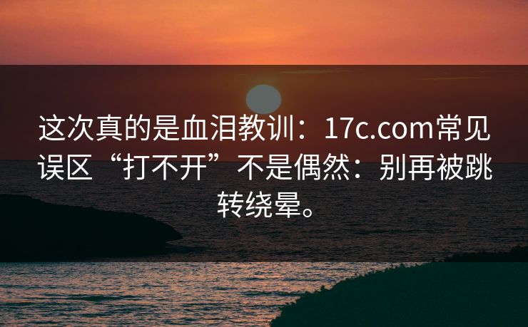 这次真的是血泪教训：17c.com常见误区“打不开”不是偶然：别再被跳转绕晕。