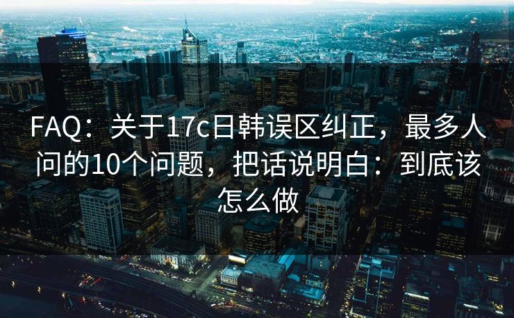 FAQ：关于17c日韩误区纠正，最多人问的10个问题，把话说明白：到底该怎么做