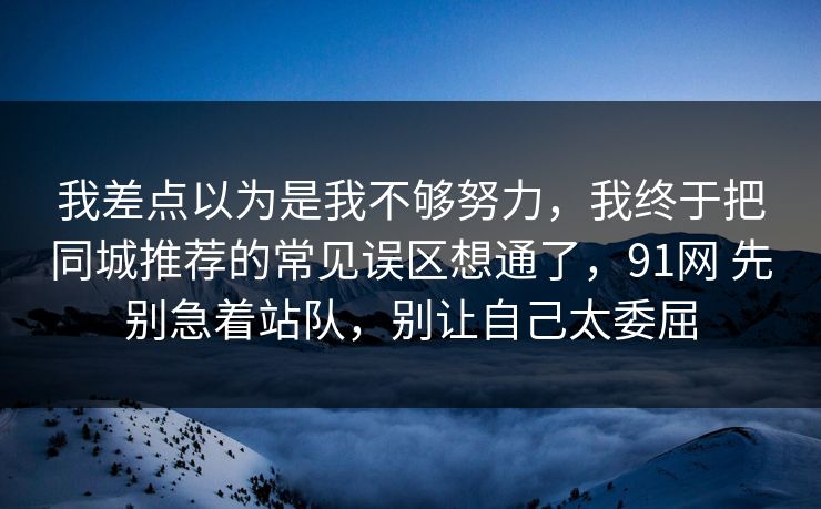 我差点以为是我不够努力，我终于把同城推荐的常见误区想通了，91网 先别急着站队，别让自己太委屈