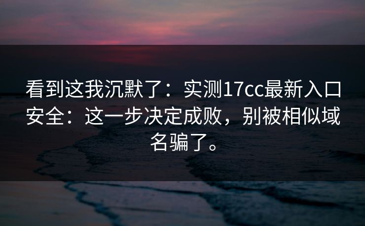 看到这我沉默了：实测17cc最新入口安全：这一步决定成败，别被相似域名骗了。