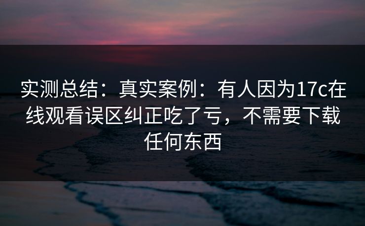 实测总结：真实案例：有人因为17c在线观看误区纠正吃了亏，不需要下载任何东西