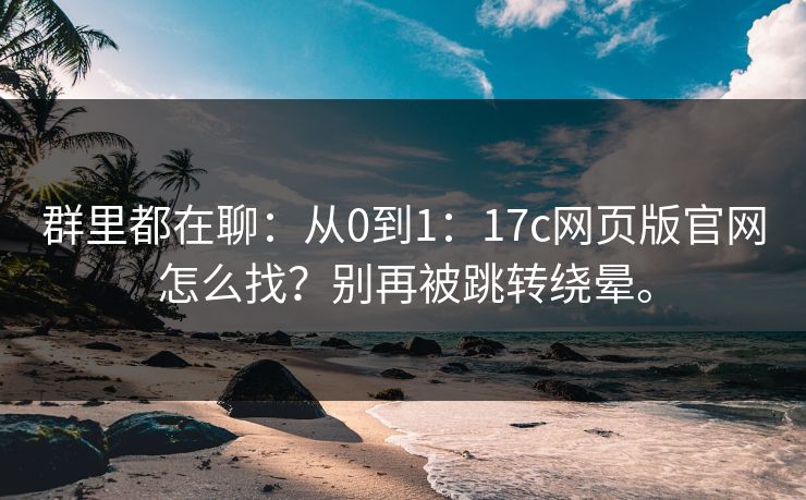 群里都在聊：从0到1：17c网页版官网怎么找？别再被跳转绕晕。