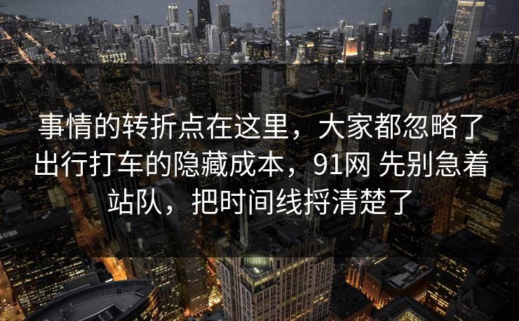 事情的转折点在这里，大家都忽略了出行打车的隐藏成本，91网 先别急着站队，把时间线捋清楚了