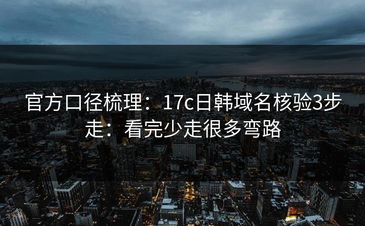 官方口径梳理：17c日韩域名核验3步走：看完少走很多弯路