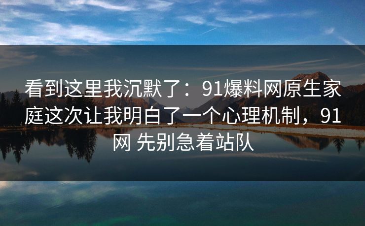 看到这里我沉默了：91爆料网原生家庭这次让我明白了一个心理机制，91网 先别急着站队