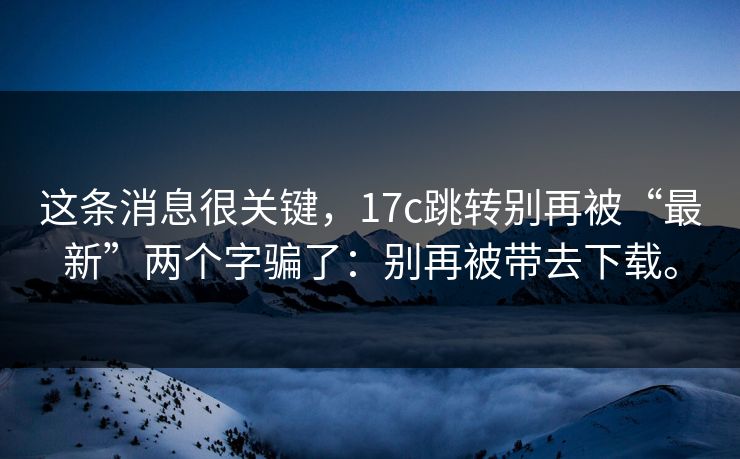 这条消息很关键，17c跳转别再被“最新”两个字骗了：别再被带去下载。