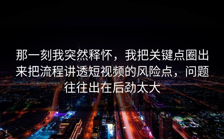 那一刻我突然释怀，我把关键点圈出来把流程讲透短视频的风险点，问题往往出在后劲太大