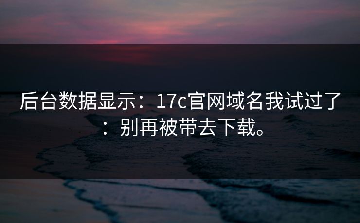 后台数据显示：17c官网域名我试过了：别再被带去下载。