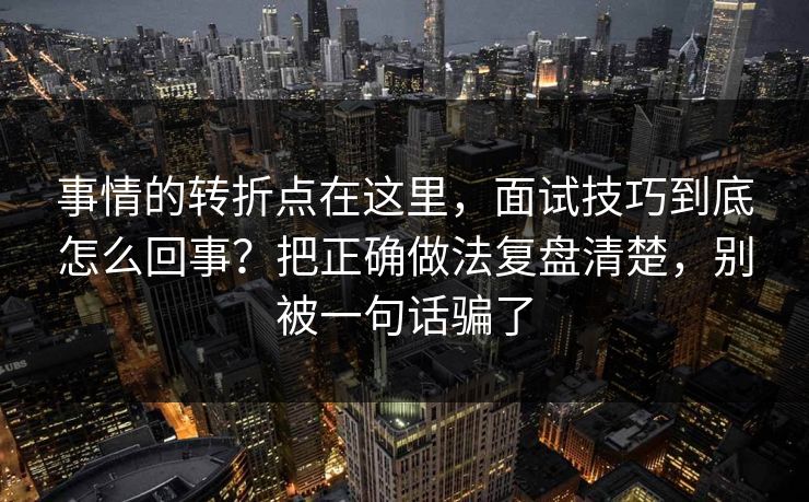 事情的转折点在这里，面试技巧到底怎么回事？把正确做法复盘清楚，别被一句话骗了