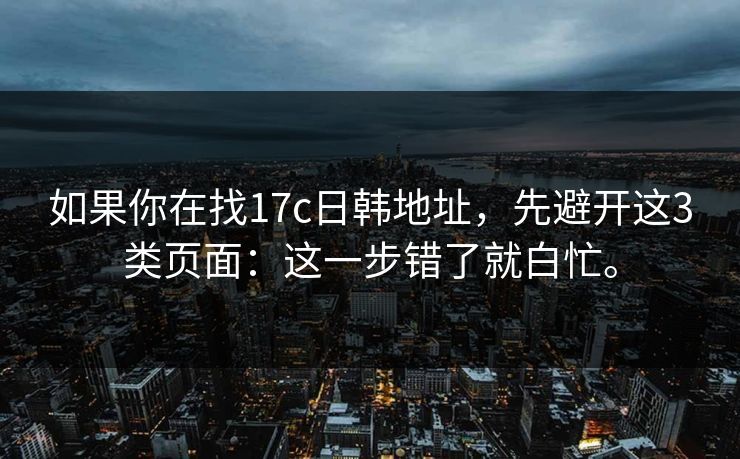 如果你在找17c日韩地址，先避开这3类页面：这一步错了就白忙。