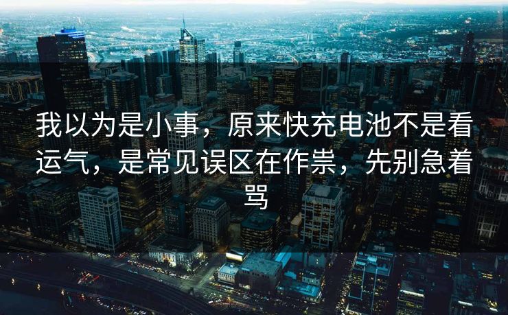 我以为是小事，原来快充电池不是看运气，是常见误区在作祟，先别急着骂
