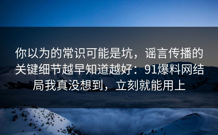 你以为的常识可能是坑，谣言传播的关键细节越早知道越好：91爆料网结局我真没想到，立刻就能用上