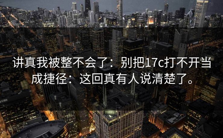 讲真我被整不会了：别把17c打不开当成捷径：这回真有人说清楚了。