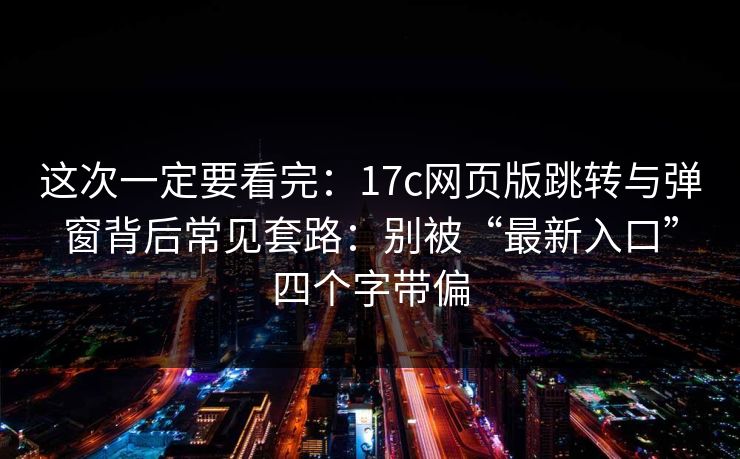 这次一定要看完：17c网页版跳转与弹窗背后常见套路：别被“最新入口”四个字带偏