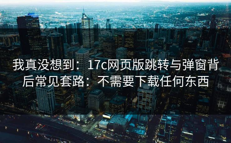 我真没想到：17c网页版跳转与弹窗背后常见套路：不需要下载任何东西