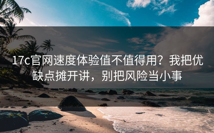 17c官网速度体验值不值得用？我把优缺点摊开讲，别把风险当小事