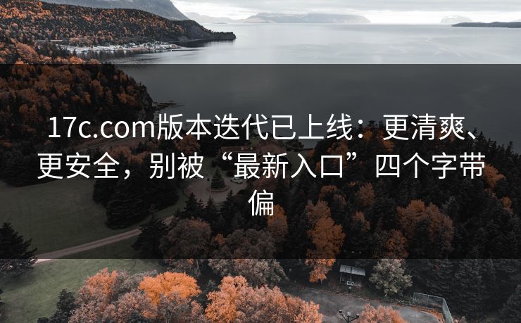 17c.com版本迭代已上线：更清爽、更安全，别被“最新入口”四个字带偏