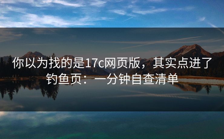 你以为找的是17c网页版,其实点进了钓鱼页:一分钟自查清单 你以为找的是17c网页版,其实点进了钓鱼页:一分钟自查清单