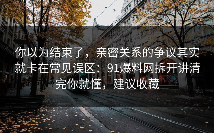 你以为结束了，亲密关系的争议其实就卡在常见误区：91爆料网拆开讲清完你就懂，建议收藏