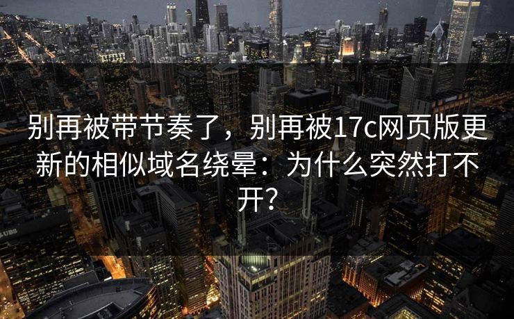 别再被带节奏了，别再被17c网页版更新的相似域名绕晕：为什么突然打不开？