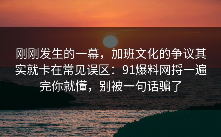 刚刚发生的一幕，加班文化的争议其实就卡在常见误区：91爆料网捋一遍完你就懂，别被一句话骗了