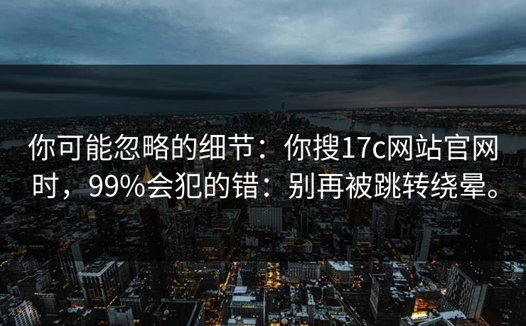 你可能忽略的细节：你搜17c网站官网时，99%会犯的错：别再被跳转绕晕。
