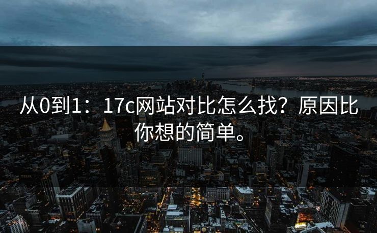 从0到1:17c网站对比怎么找?原因比你想的简单。 从0到1:17c网站对比怎么找?原因比你想的简单。