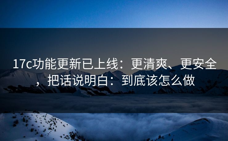 17c功能更新已上线:更清爽、更安全,把话说明白:到底该怎么做 17c功能更新已上线:更清爽、更安全,把话说明白:到底该怎么做