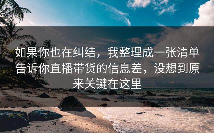 如果你也在纠结,我整理成一张清单告诉你直播带货的信息差,没想到原来关键在这里 如果你也在纠结,我整理成一张清单告诉你直播带货的信息差,没想到原来关键在这里