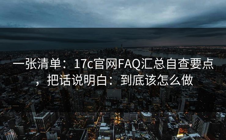 一张清单：17c官网FAQ汇总自查要点，把话说明白：到底该怎么做