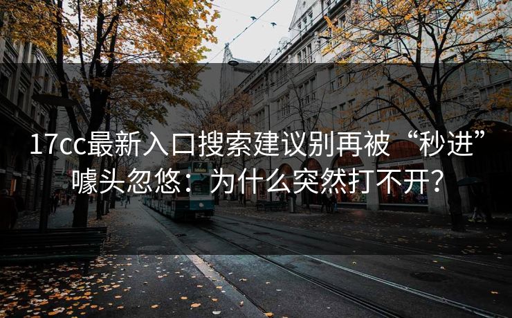 17cc最新入口搜索建议别再被“秒进”噱头忽悠：为什么突然打不开？