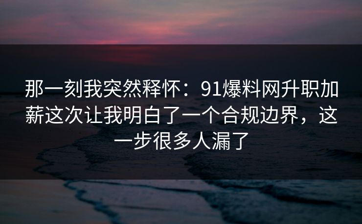 那一刻我突然释怀：91爆料网升职加薪这次让我明白了一个合规边界，这一步很多人漏了