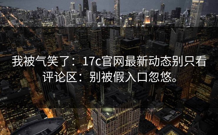 我被气笑了:17c官网最新动态别只看评论区:别被假入口忽悠。 我被气笑了:17c官网最新动态别只看评论区:别被假入口忽悠。