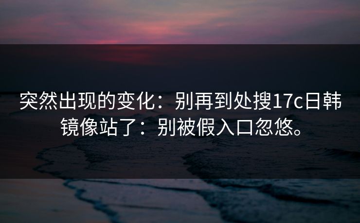 突然出现的变化：别再到处搜17c日韩镜像站了：别被假入口忽悠。