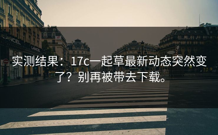 实测结果:17c一起草最新动态突然变了?别再被带去下载。 实测结果:17c一起草最新动态突然变了?别再被带去下载。
