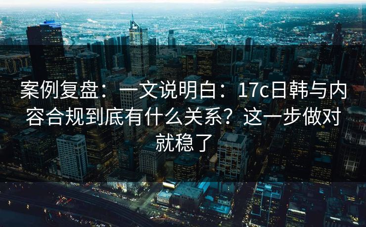案例复盘：一文说明白：17c日韩与内容合规到底有什么关系？这一步做对就稳了