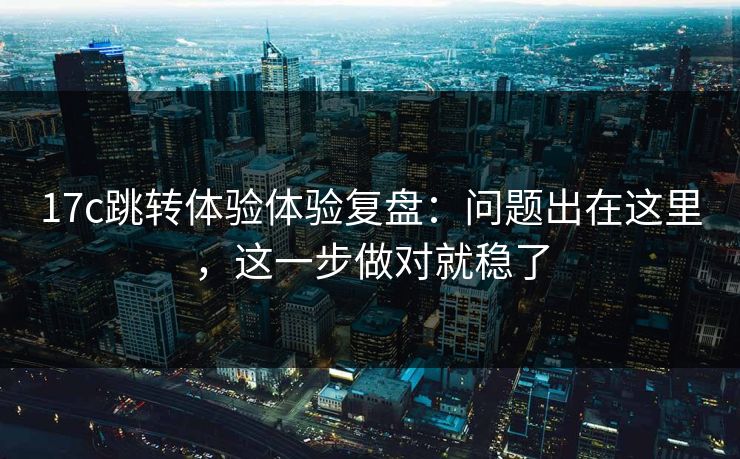 17c跳转体验体验复盘:问题出在这里,这一步做对就稳了 17c跳转体验体验复盘:问题出在这里,这一步做对就稳了