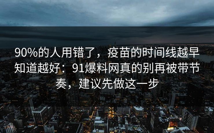 90%的人用错了,疫苗的时间线越早知道越好:91爆料网真的别再被带节奏,建议先做这一步 90%的人用错了,疫苗的时间线越早知道越好:91爆料网真的别再被带节奏,建议先做这一步