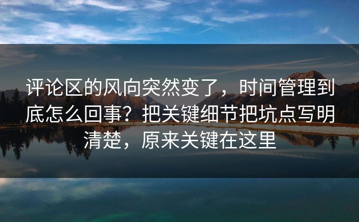 评论区的风向突然变了，时间管理到底怎么回事？把关键细节把坑点写明清楚，原来关键在这里