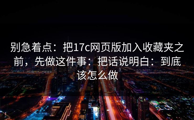 别急着点：把17c网页版加入收藏夹之前，先做这件事：把话说明白：到底该怎么做