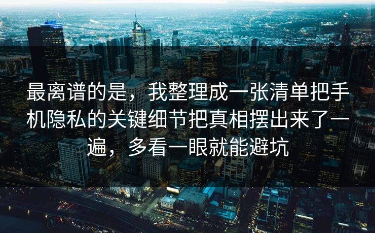 最离谱的是，我整理成一张清单把手机隐私的关键细节把真相摆出来了一遍，多看一眼就能避坑